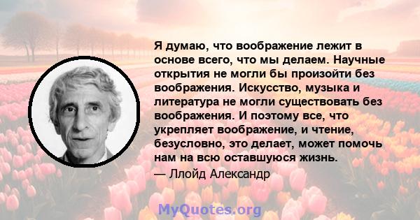 Я думаю, что воображение лежит в основе всего, что мы делаем. Научные открытия не могли бы произойти без воображения. Искусство, музыка и литература не могли существовать без воображения. И поэтому все, что укрепляет