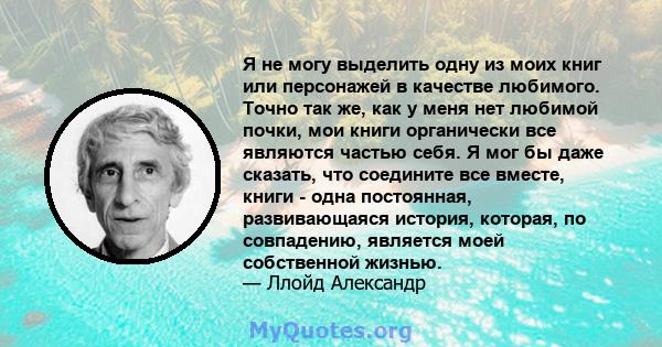 Я не могу выделить одну из моих книг или персонажей в качестве любимого. Точно так же, как у меня нет любимой почки, мои книги органически все являются частью себя. Я мог бы даже сказать, что соедините все вместе, книги 