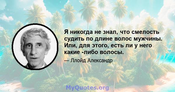 Я никогда не знал, что смелость судить по длине волос мужчины. Или, для этого, есть ли у него какие -либо волосы.