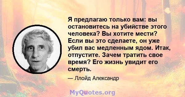 Я предлагаю только вам: вы остановитесь на убийстве этого человека? Вы хотите мести? Если вы это сделаете, он уже убил вас медленным ядом. Итак, отпустите. Зачем тратить свое время? Его жизнь увидит его смерть.