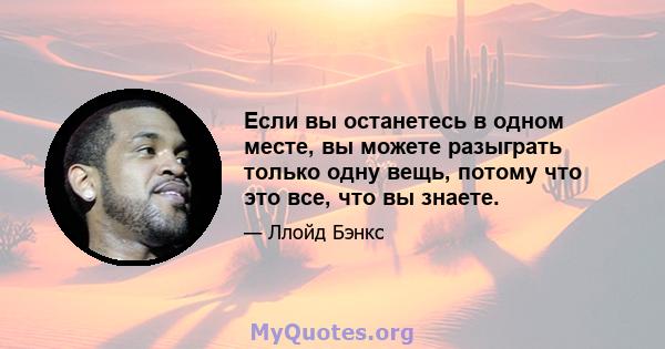 Если вы останетесь в одном месте, вы можете разыграть только одну вещь, потому что это все, что вы знаете.