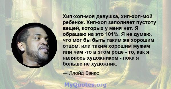 Хип-хоп-моя девушка, хип-хоп-мой ребенок. Хип-хоп заполняет пустоту вещей, которых у меня нет. Я обращаю на это 101%. Я не думаю, что мог бы быть таким же хорошим отцом, или таким хорошим мужем или чем -то в этом роде - 