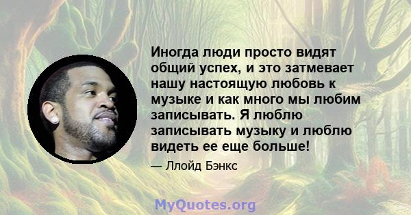 Иногда люди просто видят общий успех, и это затмевает нашу настоящую любовь к музыке и как много мы любим записывать. Я люблю записывать музыку и люблю видеть ее еще больше!