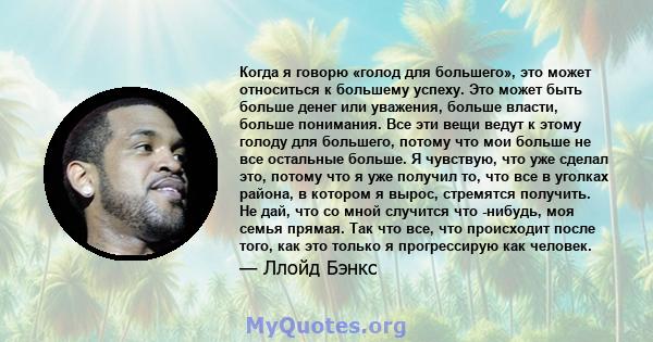 Когда я говорю «голод для большего», это может относиться к большему успеху. Это может быть больше денег или уважения, больше власти, больше понимания. Все эти вещи ведут к этому голоду для большего, потому что мои