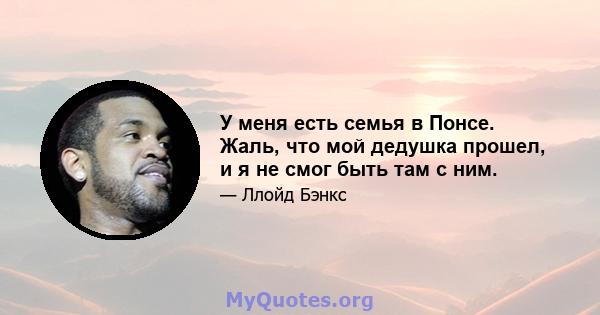 У меня есть семья в Понсе. Жаль, что мой дедушка прошел, и я не смог быть там с ним.