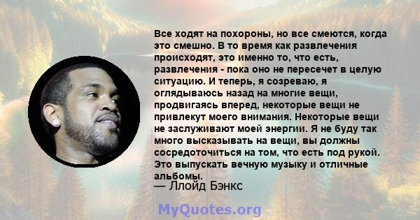 Все ходят на похороны, но все смеются, когда это смешно. В то время как развлечения происходят, это именно то, что есть, развлечения - пока оно не пересечет в целую ситуацию. И теперь, я созреваю, я оглядываюсь назад на 