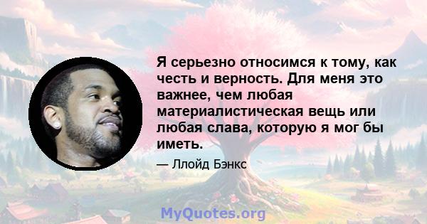 Я серьезно относимся к тому, как честь и верность. Для меня это важнее, чем любая материалистическая вещь или любая слава, которую я мог бы иметь.