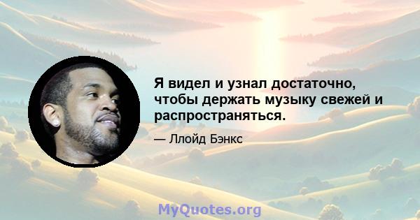 Я видел и узнал достаточно, чтобы держать музыку свежей и распространяться.