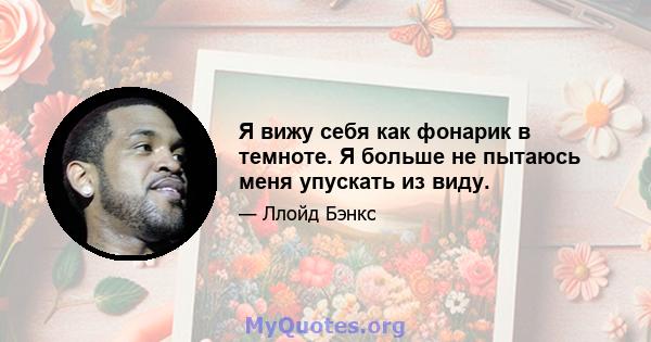 Я вижу себя как фонарик в темноте. Я больше не пытаюсь меня упускать из виду.