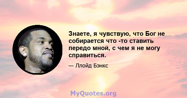 Знаете, я чувствую, что Бог не собирается что -то ставить передо мной, с чем я не могу справиться.