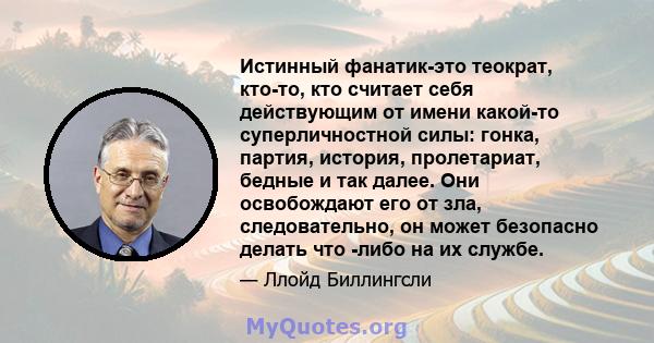 Истинный фанатик-это теократ, кто-то, кто считает себя действующим от имени какой-то суперличностной силы: гонка, партия, история, пролетариат, бедные и так далее. Они освобождают его от зла, следовательно, он может