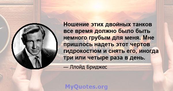 Ношение этих двойных танков все время должно было быть немного грубым для меня. Мне пришлось надеть этот чертов гидрокостюм и снять его, иногда три или четыре раза в день.