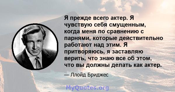 Я прежде всего актер. Я чувствую себя смущенным, когда меня по сравнению с парнями, которые действительно работают над этим. Я притворяюсь, я заставляю верить, что знаю все об этом, что вы должны делать как актер.