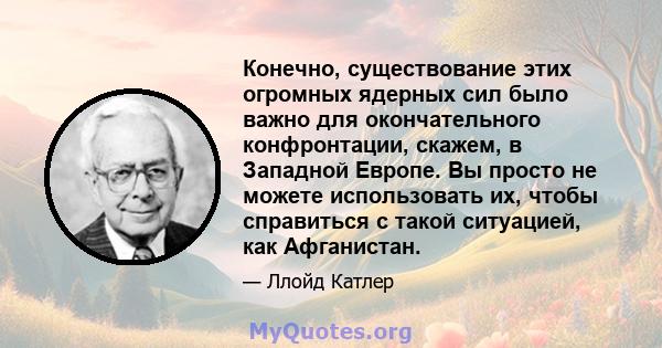 Конечно, существование этих огромных ядерных сил было важно для окончательного конфронтации, скажем, в Западной Европе. Вы просто не можете использовать их, чтобы справиться с такой ситуацией, как Афганистан.