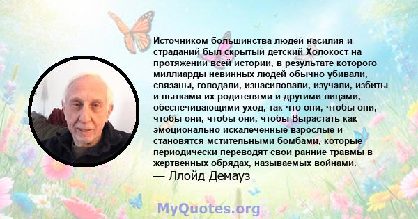 Источником большинства людей насилия и страданий был скрытый детский Холокост на протяжении всей истории, в результате которого миллиарды невинных людей обычно убивали, связаны, голодали, изнасиловали, изучали, избиты и 