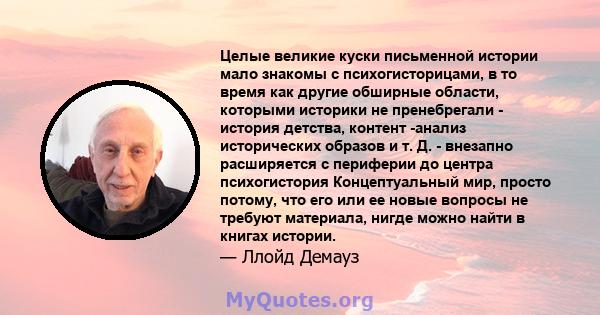 Целые великие куски письменной истории мало знакомы с психогисторицами, в то время как другие обширные области, которыми историки не пренебрегали - история детства, контент -анализ исторических образов и т. Д. -