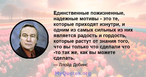 Единственные пожизненные, надежные мотивы - это те, которые приходят изнутри, и одним из самых сильных из них является радость и гордость, которые растут от знания того, что вы только что сделали что -то так же, как вы