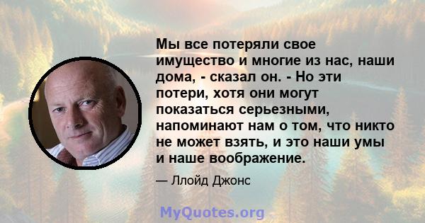 Мы все потеряли свое имущество и многие из нас, наши дома, - сказал он. - Но эти потери, хотя они могут показаться серьезными, напоминают нам о том, что никто не может взять, и это наши умы и наше воображение.