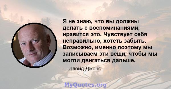 Я не знаю, что вы должны делать с воспоминаниями, нравится это. Чувствует себя неправильно, хотеть забыть. Возможно, именно поэтому мы записываем эти вещи, чтобы мы могли двигаться дальше.