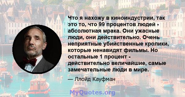 Что я нахожу в киноиндустрии, так это то, что 99 процентов людей - абсолютная мрака. Они ужасные люди, они действительно. Очень неприятные убийственные кролики, которые ненавидят фильмы. Но остальные 1 процент -