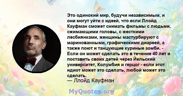 Это одинокий мир, будучи независимым, и они могут уйти с идеей, что если Ллойд Кауфман сможет снимать фильмы с людьми, сжимающими головы, с жесткими лесбиянками, женщины мастурбируют с маринованными, графическими