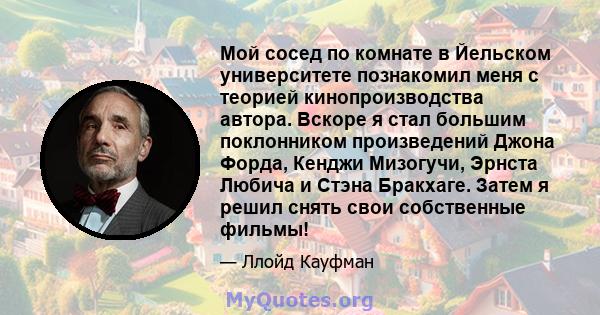 Мой сосед по комнате в Йельском университете познакомил меня с теорией кинопроизводства автора. Вскоре я стал большим поклонником произведений Джона Форда, Кенджи Мизогучи, Эрнста Любича и Стэна Бракхаге. Затем я решил