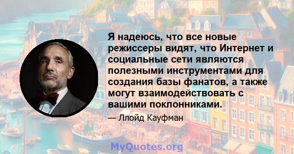 Я надеюсь, что все новые режиссеры видят, что Интернет и социальные сети являются полезными инструментами для создания базы фанатов, а также могут взаимодействовать с вашими поклонниками.