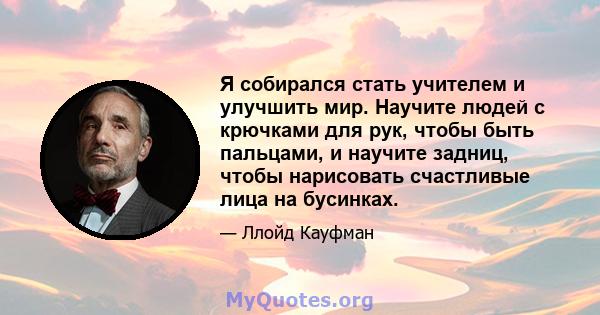 Я собирался стать учителем и улучшить мир. Научите людей с крючками для рук, чтобы быть пальцами, и научите задниц, чтобы нарисовать счастливые лица на бусинках.