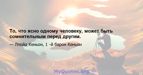 То, что ясно одному человеку, может быть сомнительным перед другим.