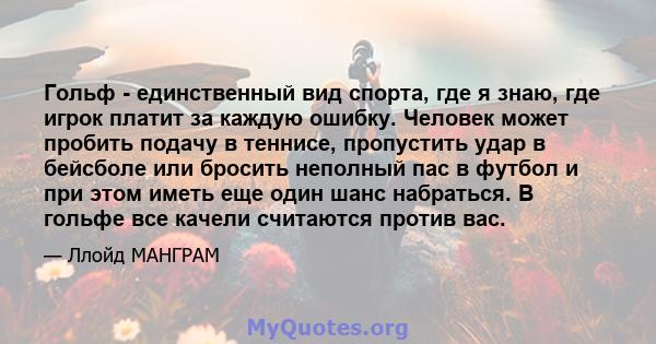 Гольф - единственный вид спорта, где я знаю, где игрок платит за каждую ошибку. Человек может пробить подачу в теннисе, пропустить удар в бейсболе или бросить неполный пас в футбол и при этом иметь еще один шанс