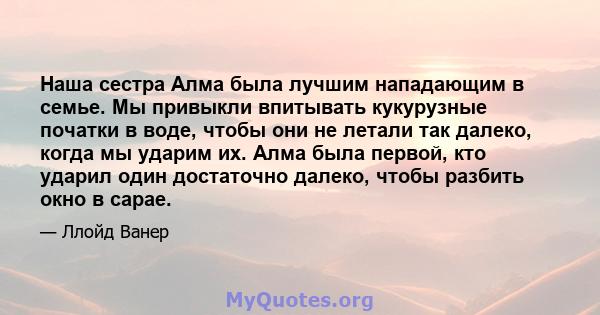 Наша сестра Алма была лучшим нападающим в семье. Мы привыкли впитывать кукурузные початки в воде, чтобы они не летали так далеко, когда мы ударим их. Алма была первой, кто ударил один достаточно далеко, чтобы разбить