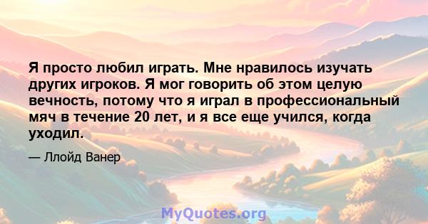 Я просто любил играть. Мне нравилось изучать других игроков. Я мог говорить об этом целую вечность, потому что я играл в профессиональный мяч в течение 20 лет, и я все еще учился, когда уходил.