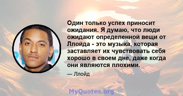 Один только успех приносит ожидания. Я думаю, что люди ожидают определенной вещи от Ллойда - это музыка, которая заставляет их чувствовать себя хорошо в своем дне, даже когда они являются плохими.