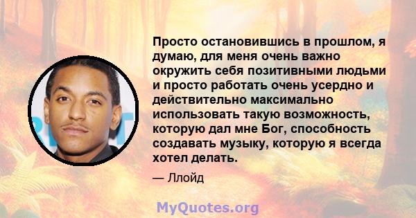 Просто остановившись в прошлом, я думаю, для меня очень важно окружить себя позитивными людьми и просто работать очень усердно и действительно максимально использовать такую ​​возможность, которую дал мне Бог,