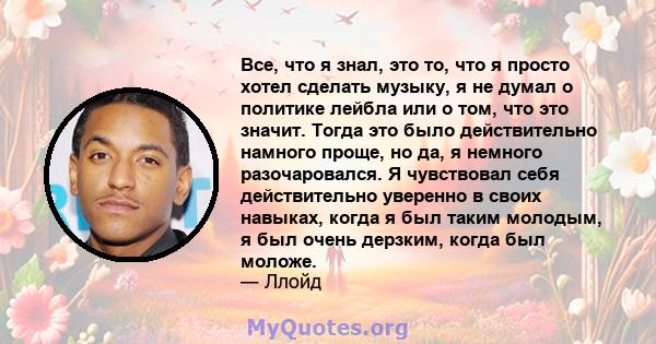 Все, что я знал, это то, что я просто хотел сделать музыку, я не думал о политике лейбла или о том, что это значит. Тогда это было действительно намного проще, но да, я немного разочаровался. Я чувствовал себя