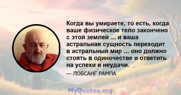 Когда вы умираете, то есть, когда ваше физическое тело закончено с этой землей ... и ваша астральная сущность переходит в астральный мир ... оно должно стоять в одиночестве и ответить на успехи и неудачи.