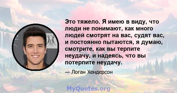 Это тяжело. Я имею в виду, что люди не понимают, как много людей смотрят на вас, судят вас, и постоянно пытаются, я думаю, смотрите, как вы терпите неудачу, и надеясь, что вы потерпите неудачу.