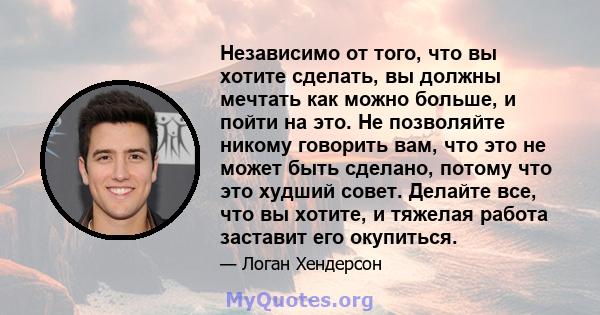 Независимо от того, что вы хотите сделать, вы должны мечтать как можно больше, и пойти на это. Не позволяйте никому говорить вам, что это не может быть сделано, потому что это худший совет. Делайте все, что вы хотите, и 