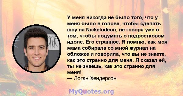 У меня никогда не было того, что у меня было в голове, чтобы сделать шоу на Nickelodeon, не говоря уже о том, чтобы подумать о подростковом идоле. Его странное. Я помню, как моя мама собирала со мной журнал на обложке и 