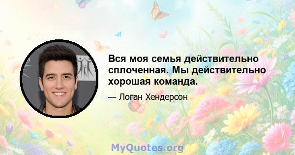 Вся моя семья действительно сплоченная. Мы действительно хорошая команда.