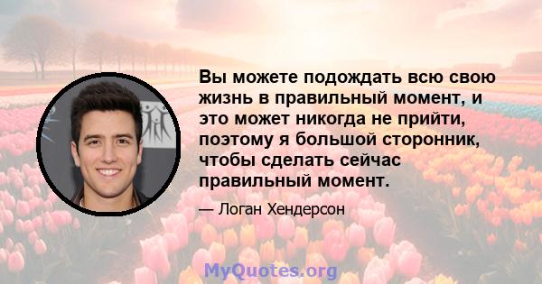 Вы можете подождать всю свою жизнь в правильный момент, и это может никогда не прийти, поэтому я большой сторонник, чтобы сделать сейчас правильный момент.