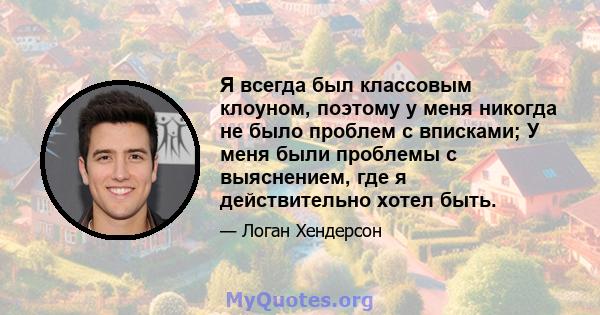 Я всегда был классовым клоуном, поэтому у меня никогда не было проблем с вписками; У меня были проблемы с выяснением, где я действительно хотел быть.