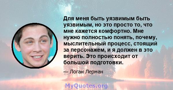 Для меня быть уязвимым быть уязвимым, но это просто то, что мне кажется комфортно. Мне нужно полностью понять, почему, мыслительный процесс, стоящий за персонажем, и я должен в это верить. Это происходит от большой