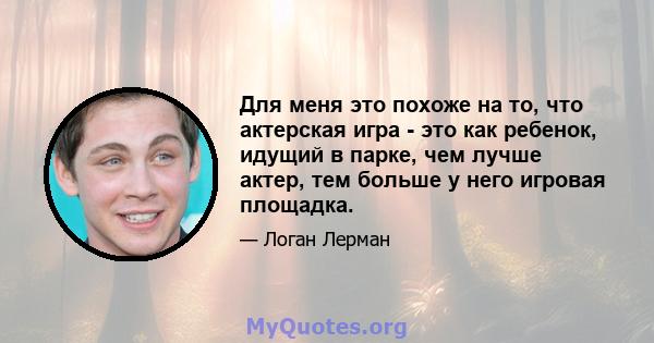 Для меня это похоже на то, что актерская игра - это как ребенок, идущий в парке, чем лучше актер, тем больше у него игровая площадка.