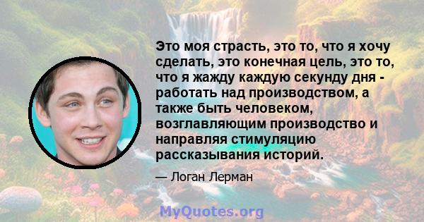 Это моя страсть, это то, что я хочу сделать, это конечная цель, это то, что я жажду каждую секунду дня - работать над производством, а также быть человеком, возглавляющим производство и направляя стимуляцию