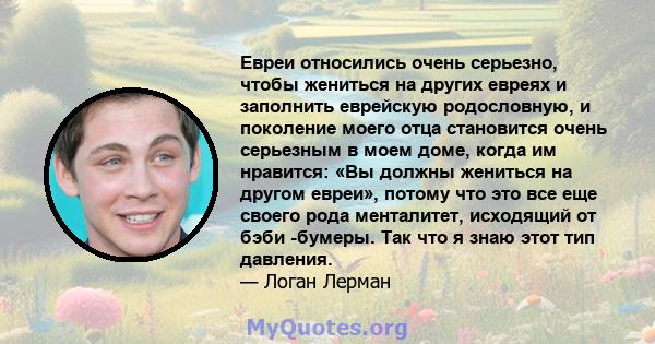 Евреи относились очень серьезно, чтобы жениться на других евреях и заполнить еврейскую родословную, и поколение моего отца становится очень серьезным в моем доме, когда им нравится: «Вы должны жениться на другом евреи», 