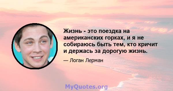 Жизнь - это поездка на американских горках, и я не собираюсь быть тем, кто кричит и держась за дорогую жизнь.