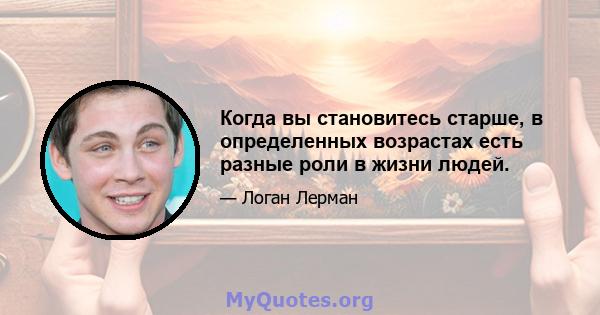 Когда вы становитесь старше, в определенных возрастах есть разные роли в жизни людей.