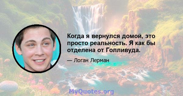 Когда я вернулся домой, это просто реальность. Я как бы отделена от Голливуда.