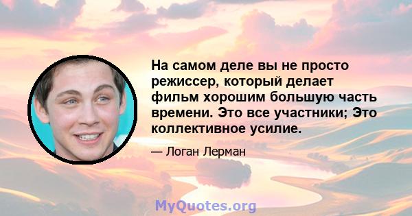 На самом деле вы не просто режиссер, который делает фильм хорошим большую часть времени. Это все участники; Это коллективное усилие.